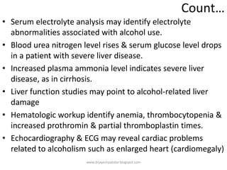 Count…
• Serum electrolyte analysis may identify electrolyte
abnormalities associated with alcohol use.
• Blood urea nitrogen level rises & serum glucose level drops
in a patient with severe liver disease.
• Increased plasma ammonia level indicates severe liver
disease, as in cirrhosis.
• Liver function studies may point to alcohol-related liver
damage
• Hematologic workup identify anemia, thrombocytopenia &
increased prothromin & partial thromboplastin times.
• Echocardiography & ECG may reveal cardiac problems
related to alcoholism such as enlarged heart (cardiomegaly)
www.drjayeshpatidar.blogspot.com
 