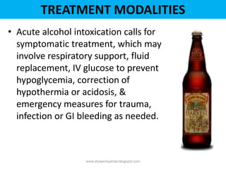 • Acute alcohol intoxication calls for
symptomatic treatment, which may
involve respiratory support, fluid
replacement, IV glucose to prevent
hypoglycemia, correction of
hypothermia or acidosis, &
emergency measures for trauma,
infection or GI bleeding as needed.
www.drjayeshpatidar.blogspot.com
TREATMENT MODALITIES
 
