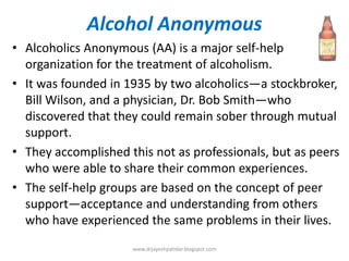 Alcohol Anonymous
• Alcoholics Anonymous (AA) is a major self-help
organization for the treatment of alcoholism.
• It was founded in 1935 by two alcoholics—a stockbroker,
Bill Wilson, and a physician, Dr. Bob Smith—who
discovered that they could remain sober through mutual
support.
• They accomplished this not as professionals, but as peers
who were able to share their common experiences.
• The self-help groups are based on the concept of peer
support—acceptance and understanding from others
who have experienced the same problems in their lives.
www.drjayeshpatidar.blogspot.com
 
