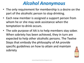 Alcohol Anonymous
• The only requirement for membership is a desire on the
part of the alcoholic person to stop drinking.
• Each new member is assigned a support person from
whom he or she may seek assistance when the
temptation to drink occurs.
• The sole purpose of AA is to help members stay sober.
When sobriety has been achieved, they in turn are
expected to help other alcoholic persons. The Twelve
Steps that embody the philosophy of AA provide
specific guidelines on how to attain and maintain
sobriety
www.drjayeshpatidar.blogspot.com
 