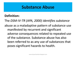 Substance Abuse
Definition:
The DSM-IV-TR (APA, 2000) identifies substance
abuse as a maladaptive pattern of substance use
manifested by recurrent and significant
adverse consequences related to repeated use
of the substance. Substance abuse has also
been referred to as any use of substances that
poses significant hazards to health.
www.drjayeshpatidar.blogspot.com
 
