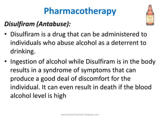 Pharmacotherapy
Disulfiram (Antabuse):
• Disulfiram is a drug that can be administered to
individuals who abuse alcohol as a deterrent to
drinking.
• Ingestion of alcohol while Disulfiram is in the body
results in a syndrome of symptoms that can
produce a good deal of discomfort for the
individual. It can even result in death if the blood
alcohol level is high
www.drjayeshpatidar.blogspot.com
 