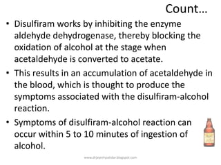 Count…
• Disulfiram works by inhibiting the enzyme
aldehyde dehydrogenase, thereby blocking the
oxidation of alcohol at the stage when
acetaldehyde is converted to acetate.
• This results in an accumulation of acetaldehyde in
the blood, which is thought to produce the
symptoms associated with the disulfiram-alcohol
reaction.
• Symptoms of disulfiram-alcohol reaction can
occur within 5 to 10 minutes of ingestion of
alcohol.
www.drjayeshpatidar.blogspot.com
 