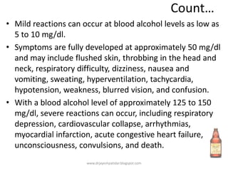 Count…
• Mild reactions can occur at blood alcohol levels as low as
5 to 10 mg/dl.
• Symptoms are fully developed at approximately 50 mg/dl
and may include flushed skin, throbbing in the head and
neck, respiratory difficulty, dizziness, nausea and
vomiting, sweating, hyperventilation, tachycardia,
hypotension, weakness, blurred vision, and confusion.
• With a blood alcohol level of approximately 125 to 150
mg/dl, severe reactions can occur, including respiratory
depression, cardiovascular collapse, arrhythmias,
myocardial infarction, acute congestive heart failure,
unconsciousness, convulsions, and death.
www.drjayeshpatidar.blogspot.com
 