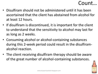 Count…
• Disulfiram should not be administered until it has been
ascertained that the client has abstained from alcohol for
at least 12 hours.
• If disulfiram is discontinued, it is important for the client
to understand that the sensitivity to alcohol may last for
as long as 2 weeks.
• Consuming alcohol or alcohol-containing substances
during this 2-week period could result in the disulfiram-
alcohol reaction.
• The client receiving disulfiram therapy should be aware
of the great number of alcohol-containing substances.
www.drjayeshpatidar.blogspot.com
 