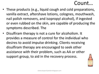 Count…
• These products (e.g., liquid cough and cold preparations,
vanilla extract, aftershave lotions, colognes, mouthwash,
nail polish removers, and isopropyl alcohol), if ingested
or even rubbed on the skin, are capable of producing the
symptoms described. The
• Disulfiram therapy is not a cure for alcoholism. It
provides a measure of control for the individual who
desires to avoid impulse drinking. Clients receiving
disulfiram therapy are encouraged to seek other
assistance with their problem, such as AA or other
support group, to aid in the recovery process.
www.drjayeshpatidar.blogspot.com
 