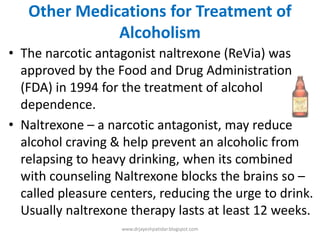 Other Medications for Treatment of
Alcoholism
• The narcotic antagonist naltrexone (ReVia) was
approved by the Food and Drug Administration
(FDA) in 1994 for the treatment of alcohol
dependence.
• Naltrexone – a narcotic antagonist, may reduce
alcohol craving & help prevent an alcoholic from
relapsing to heavy drinking, when its combined
with counseling Naltrexone blocks the brains so –
called pleasure centers, reducing the urge to drink.
Usually naltrexone therapy lasts at least 12 weeks.
www.drjayeshpatidar.blogspot.com
 