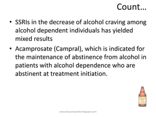 Count…
• SSRIs in the decrease of alcohol craving among
alcohol dependent individuals has yielded
mixed results
• Acamprosate (Campral), which is indicated for
the maintenance of abstinence from alcohol in
patients with alcohol dependence who are
abstinent at treatment initiation.
www.drjayeshpatidar.blogspot.com
 