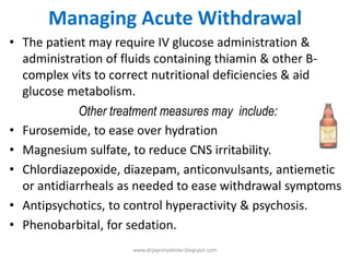 Managing Acute Withdrawal
• The patient may require IV glucose administration &
administration of fluids containing thiamin & other B-
complex vits to correct nutritional deficiencies & aid
glucose metabolism.
Other treatment measures may include:
• Furosemide, to ease over hydration
• Magnesium sulfate, to reduce CNS irritability.
• Chlordiazepoxide, diazepam, anticonvulsants, antiemetic
or antidiarrheals as needed to ease withdrawal symptoms
• Antipsychotics, to control hyperactivity & psychosis.
• Phenobarbital, for sedation.
www.drjayeshpatidar.blogspot.com
 