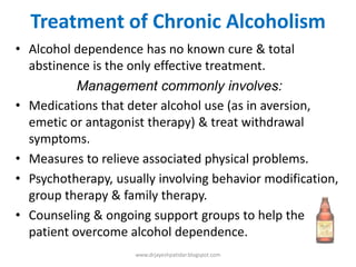 Treatment of Chronic Alcoholism
• Alcohol dependence has no known cure & total
abstinence is the only effective treatment.
Management commonly involves:
• Medications that deter alcohol use (as in aversion,
emetic or antagonist therapy) & treat withdrawal
symptoms.
• Measures to relieve associated physical problems.
• Psychotherapy, usually involving behavior modification,
group therapy & family therapy.
• Counseling & ongoing support groups to help the
patient overcome alcohol dependence.
www.drjayeshpatidar.blogspot.com
 