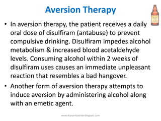 Aversion Therapy
• In aversion therapy, the patient receives a daily
oral dose of disulfiram (antabuse) to prevent
compulsive drinking. Disulfiram impedes alcohol
metabolism & increased blood acetaldehyde
levels. Consuming alcohol within 2 weeks of
disulfiram uses causes an immediate unpleasant
reaction that resembles a bad hangover.
• Another form of aversion therapy attempts to
induce aversion by administering alcohol along
with an emetic agent.
www.drjayeshpatidar.blogspot.com
 