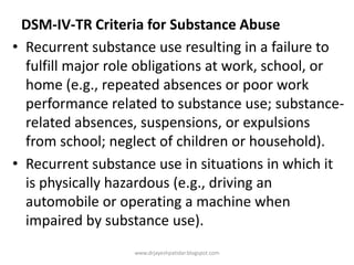 DSM-IV-TR Criteria for Substance Abuse
• Recurrent substance use resulting in a failure to
fulfill major role obligations at work, school, or
home (e.g., repeated absences or poor work
performance related to substance use; substance-
related absences, suspensions, or expulsions
from school; neglect of children or household).
• Recurrent substance use in situations in which it
is physically hazardous (e.g., driving an
automobile or operating a machine when
impaired by substance use).
www.drjayeshpatidar.blogspot.com
 