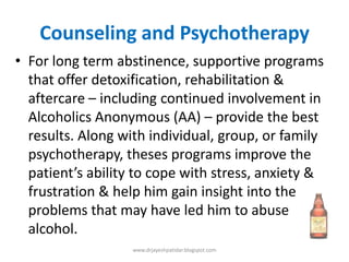 Counseling and Psychotherapy
• For long term abstinence, supportive programs
that offer detoxification, rehabilitation &
aftercare – including continued involvement in
Alcoholics Anonymous (AA) – provide the best
results. Along with individual, group, or family
psychotherapy, theses programs improve the
patient’s ability to cope with stress, anxiety &
frustration & help him gain insight into the
problems that may have led him to abuse
alcohol.
www.drjayeshpatidar.blogspot.com
 
