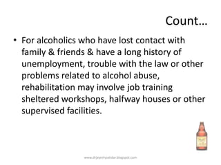 Count…
• For alcoholics who have lost contact with
family & friends & have a long history of
unemployment, trouble with the law or other
problems related to alcohol abuse,
rehabilitation may involve job training
sheltered workshops, halfway houses or other
supervised facilities.
www.drjayeshpatidar.blogspot.com
 