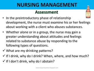 NURSING MANAGEMENT
• In the preintroductory phase of relationship
development, the nurse must examine his or her feelings
about working with a client who abuses substances.
• Whether alone or in a group, the nurse may gain a
greater understanding about attitudes and feelings
related to substance abuse by responding to the
following types of questions.
 What are my drinking patterns?
 If I drink, why do I drink? When, where, and how much?
 If I don’t drink, why do I abstain?
www.drjayeshpatidar.blogspot.com
 