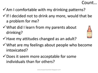 Count…
Am I comfortable with my drinking patterns?
If I decided not to drink any more, would that be
a problem for me?
What did I learn from my parents about
drinking?
Have my attitudes changed as an adult?
What are my feelings about people who become
intoxicated?
Does it seem more acceptable for some
individuals than for others?
www.drjayeshpatidar.blogspot.com
 