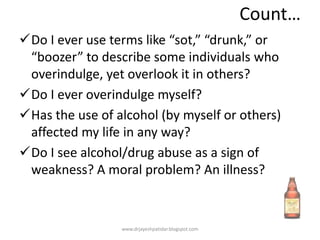 Count…
Do I ever use terms like “sot,” “drunk,” or
“boozer” to describe some individuals who
overindulge, yet overlook it in others?
Do I ever overindulge myself?
Has the use of alcohol (by myself or others)
affected my life in any way?
Do I see alcohol/drug abuse as a sign of
weakness? A moral problem? An illness?
www.drjayeshpatidar.blogspot.com
 
