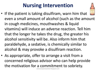 Nursing Intervention
• If the patient is taking disulfiram, warn him that
even a small amount of alcohol (such as the amount
in cough medicines, mouthwashes & liquid
vitamins) will induce an adverse reaction. Tell him
that the longer he takes the drug, the greater his
alcohol sensitivity will be. Also inform him that
paraldehyde, a sedative, is chemically similar to
alcohol & may provoke a disulfiram reaction.
• As appropriate, offer to arrange a visit from a
concerned religious advisor who can help provide
the motivation for a commitment to sobriety.www.drjayeshpatidar.blogspot.com
 
