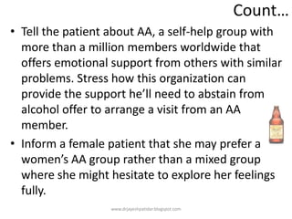 Count…
• Tell the patient about AA, a self-help group with
more than a million members worldwide that
offers emotional support from others with similar
problems. Stress how this organization can
provide the support he’ll need to abstain from
alcohol offer to arrange a visit from an AA
member.
• Inform a female patient that she may prefer a
women’s AA group rather than a mixed group
where she might hesitate to explore her feelings
fully.
www.drjayeshpatidar.blogspot.com
 