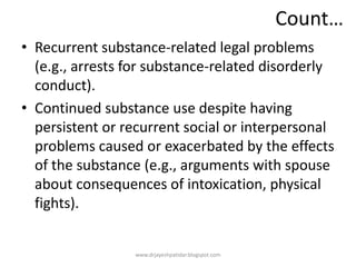 Count…
• Recurrent substance-related legal problems
(e.g., arrests for substance-related disorderly
conduct).
• Continued substance use despite having
persistent or recurrent social or interpersonal
problems caused or exacerbated by the effects
of the substance (e.g., arguments with spouse
about consequences of intoxication, physical
fights).
www.drjayeshpatidar.blogspot.com
 