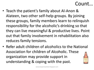 Count…
• Teach the patient’s family about Al-Anon &
Alateen, two other self-help groups. By joining
these groups, family members learn to relinquish
responsibility for the alcoholic’s drinking so that
they can live meaningful & productive lives. Point
out that family involvement in rehabilitation also
reduces family tensions.
• Refer adult children of alcoholics to the National
Association for children of Alcoholic. These
organization may provide support in
understanding & coping with the past.
www.drjayeshpatidar.blogspot.com
 