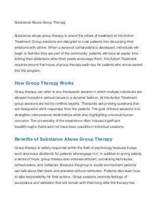 Substance Abuse Group Therapy
Substance abuse group therapy is one of the pillars of treatment at Into Action
Treatment. Group sessions are designed to coax patients into discussing their
emotions with others. When a sense of camaraderie is developed, individuals will
begin to feel like they are part of the community; patients will have an easier time
kicking their addictions when their peers encourage them. Into Action Treatment
requires around five hours of group therapy each day for patients who are accepted
into the program.
How Group Therapy Works
Group therapy can refer to any therapeutic session in which multiple individuals are
allowed to explore various issues in a dynamic fashion. At Into Action Treatment
group sessions are led by certified experts. Therapists ask probing questions that
are designed to elicit responses from the patients. The goal of these sessions is to
strengthen interpersonal relationships while also highlighting universal human
concerns. The universality of the experience often induces significant
breakthroughs that would not have been possible in individual sessions.
Benefits of Substance Abuse Group Therapy
Group therapy is widely respected within the field of psychology because it pays
such enormous dividends for patients who engage in it. In addition to giving addicts
a sense of hope, group therapy also stresses altruism, socializing techniques,
cohesiveness, and catharsis. Because the group is a safe environment patients
can talk about their fears and anxieties without retribution. Patients also learn how
to take responsibility for their actions. Group sessions promote feelings of
acceptance and validation that will remain with them long after the therapy has
 