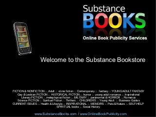 Welcome to the Substance Bookstore

FICTION & NONFICTION .:. Adult .:. crime fiction .:. Contemporary .:. fantasy .:. YOUNG ADULT FANTASY
Gay & Lesbian FICTION .:. HISTORICAL FICTION .:. humor .:. young adult romance .:. Inspirational
Literary FICTION .:. metaphysical fiction .:. MILITARY .:. paranormal & HORROR .:. Romance
Science FICTION .:. Spiritual Fiction .:. Thrillers .:. CHILDREN'S .:. Young Adult .:. Business Guides
CURRENT ISSUES .:. Health & Lifestyle .:. INSPIRATIONAL .:. MEMOIRS .:. Pets & Nature ,:. SELF-HELP
SPIRITUAL books .:. Social History

www.SubstanceBooks.com / www.OnlineBookPublicity.com

 
