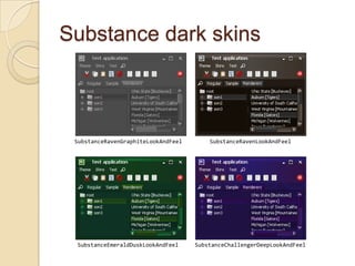 Substance dark skins



 SubstanceRavenGraphiteLookAndFeel       SubstanceRavenLookAndFeel




 SubstanceEmeraldDuskLookAndFeel     SubstanceChallengerDeepLookAndFeel
 