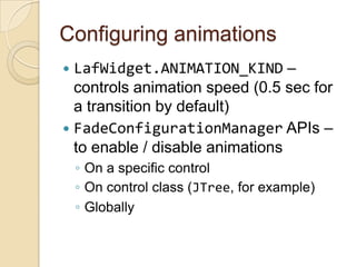 Configuring animations
 LafWidget.ANIMATION_KIND –
  controls animation speed (0.5 sec for
  a transition by default)
 FadeConfigurationManager APIs –
  to enable / disable animations
    ◦ On a specific control
    ◦ On control class (JTree, for example)
    ◦ Globally
 