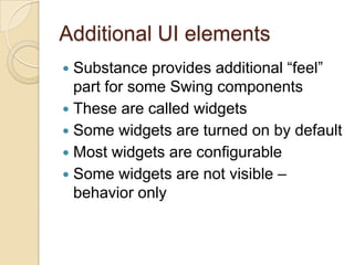 Additional UI elements
 Substance provides additional “feel”
  part for some Swing components
 These are called widgets
 Some widgets are turned on by default
 Most widgets are configurable
 Some widgets are not visible –
  behavior only
 
