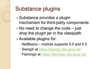 Substance plugins
 Substance provides a plugin
  mechanism for third-party components
 No need to change the code – just
  drop the plugin jar in the classpath
 Available plugins for:
    ◦ NetBeans – module supports 5.0 and 5.5
    ◦ SwingX at https://swingx.dev.java.net
    ◦ Flamingo at https://flamingo.dev.java.net
 