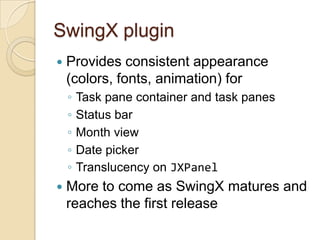 SwingX plugin
   Provides consistent appearance
    (colors, fonts, animation) for
    ◦   Task pane container and task panes
    ◦   Status bar
    ◦   Month view
    ◦   Date picker
    ◦   Translucency on JXPanel
   More to come as SwingX matures and
    reaches the first release
 