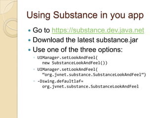 Using Substance in you app
 Go to https://substance.dev.java.net
 Download the latest substance.jar
 Use one of the three options:
    ◦ UIManager.setLookAndFeel(
        new SubstanceLookAndFeel())
    ◦ UIManager.setLookAndFeel(
        “org.jvnet.substance.SubstanceLookAndFeel”)
    ◦ -Dswing.defaultlaf=
        org.jvnet.substance.SubstanceLookAndFeel
 