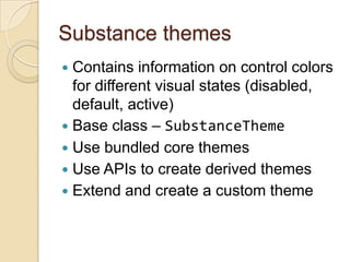 Substance themes
 Contains information on control colors
  for different visual states (disabled,
  default, active)
 Base class – SubstanceTheme
 Use bundled core themes
 Use APIs to create derived themes
 Extend and create a custom theme
 