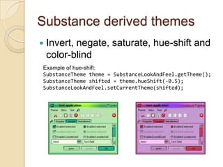 Substance derived themes
   Invert, negate, saturate, hue-shift and
    color-blind
Example of hue-shift:
SubstanceTheme theme = SubstanceLookAndFeel.getTheme();
SubstanceTheme shifted = theme.hueShift(-0.5);
SubstanceLookAndFeel.setCurrentTheme(shifted);
 