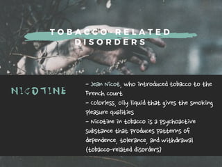 T O B A C C O - R E L A T E D
D I S O R D E R S
NICOTINE -JeanNicot,whointroducedtobaccotothe
Frenchcourt
-Colorless,oilyliquidthatgivesthesmoking
pleasurequalities
-Nicotineintobaccoisapsychoactive
substancethatproducespatternsof
dependence,tolerance,andwithdrawal
(tobacco-relateddisorders)
 