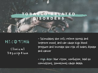 T O B A C C O - R E L A T E D
D I S O R D E R S
NICOTINE -StimulatestheCNS;relievestressand
improvemood,andcancausehighblood
pressureandincreasetheriskofheartdisease
andcancer
-Highdose:blurvision,confusion,leadto
convulsions,sometimescausedeath
C l i n i c a l
D e s c r i p t i o n
 