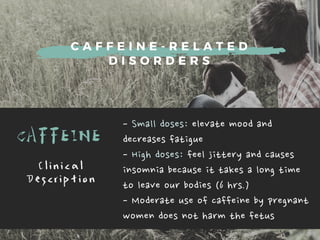 C A F F E I N E - R E L A T E D
D I S O R D E R S
CAFFEINE
-Smalldoses:elevatemoodand
decreasesfatigue
-Highdoses:feeljitteryandcauses
insomniabecauseittakesalongtime
toleaveourbodies(6hrs.)
-Moderateuseofcaffeinebypregnant
womendoesnotharmthefetus
C l i n i c a l
D e s c r i p t i o n
 