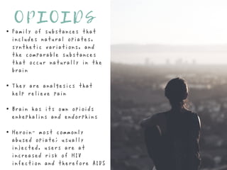 O P I O I D S
Family of substances that
includes natural opiates,
synthetic variations, and
the comparable substances
that occur naturally in the
brain
They are analgesics that
help relieve pain
Brain has its own opioids—
enkephalins and endorphins
Heroin- most commonly
abused opiate; usually
injected, users are at
increased risk of HIV
infection and therefore AIDS
 