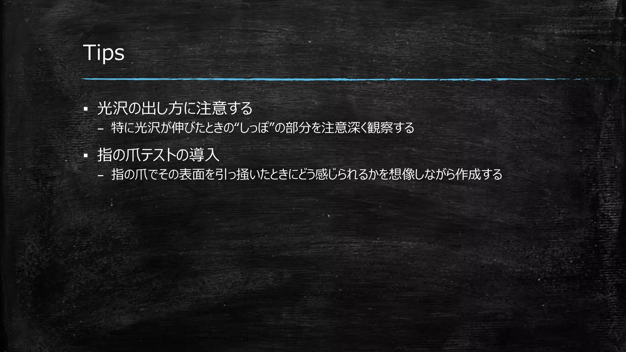 Tips
▪ 光沢の出し方に注意する
– 特に光沢が伸びたときの“しっぽ”の部分を注意深く観察する
▪ 指の爪テストの導入
– 指の爪でその表面を引っ掻いたときにどう感じられるかを想像しながら作成する
 