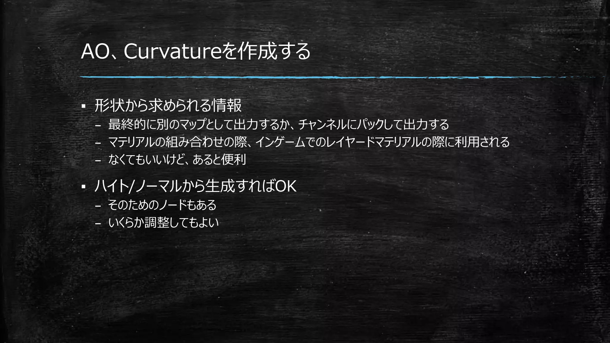 AO、Curvatureを作成する
▪ 形状から求められる情報
– 最終的に別のマップとして出力するか、チャンネルにパックして出力する
– マテリアルの組み合わせの際、インゲームでのレイヤードマテリアルの際に利用される
– なくてもいいけど、あると便利
▪ ハイト/ノーマルから生成すればOK
– そのためのノードもある
– いくらか調整してもよい
 