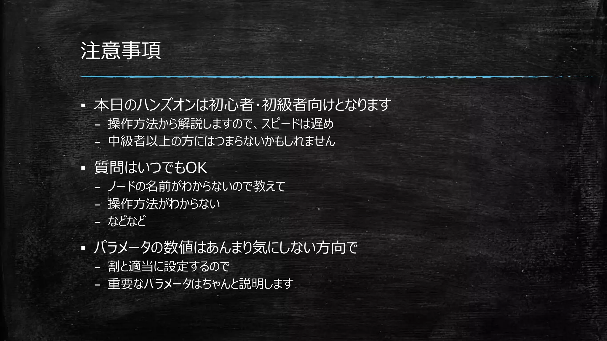 注意事項
▪ 本日のハンズオンは初心者・初級者向けとなります
– 操作方法から解説しますので、スピードは遅め
– 中級者以上の方にはつまらないかもしれません
▪ 質問はいつでもOK
– ノードの名前がわからないので教えて
– 操作方法がわからない
– などなど
▪ パラメータの数値はあんまり気にしない方向で
– 割と適当に設定するので
– 重要なパラメータはちゃんと説明します
 