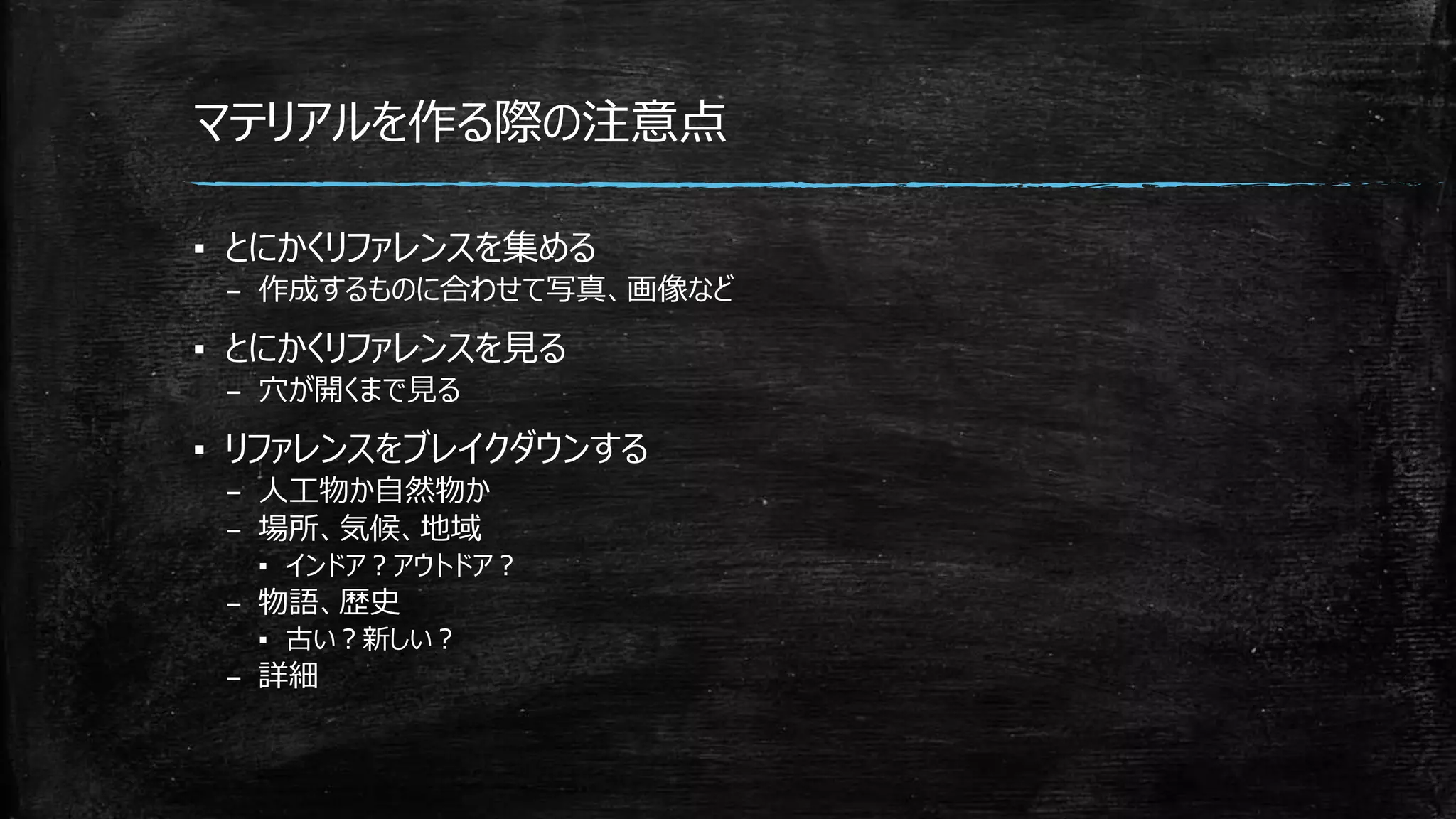 マテリアルを作る際の注意点
▪ とにかくリファレンスを集める
– 作成するものに合わせて写真、画像など
▪ とにかくリファレンスを見る
– 穴が開くまで見る
▪ リファレンスをブレイクダウンする
– 人工物か自然物か
– 場所、気候、地域
▪ インドア？アウトドア？
– 物語、歴史
▪ 古い？新しい？
– 詳細
 