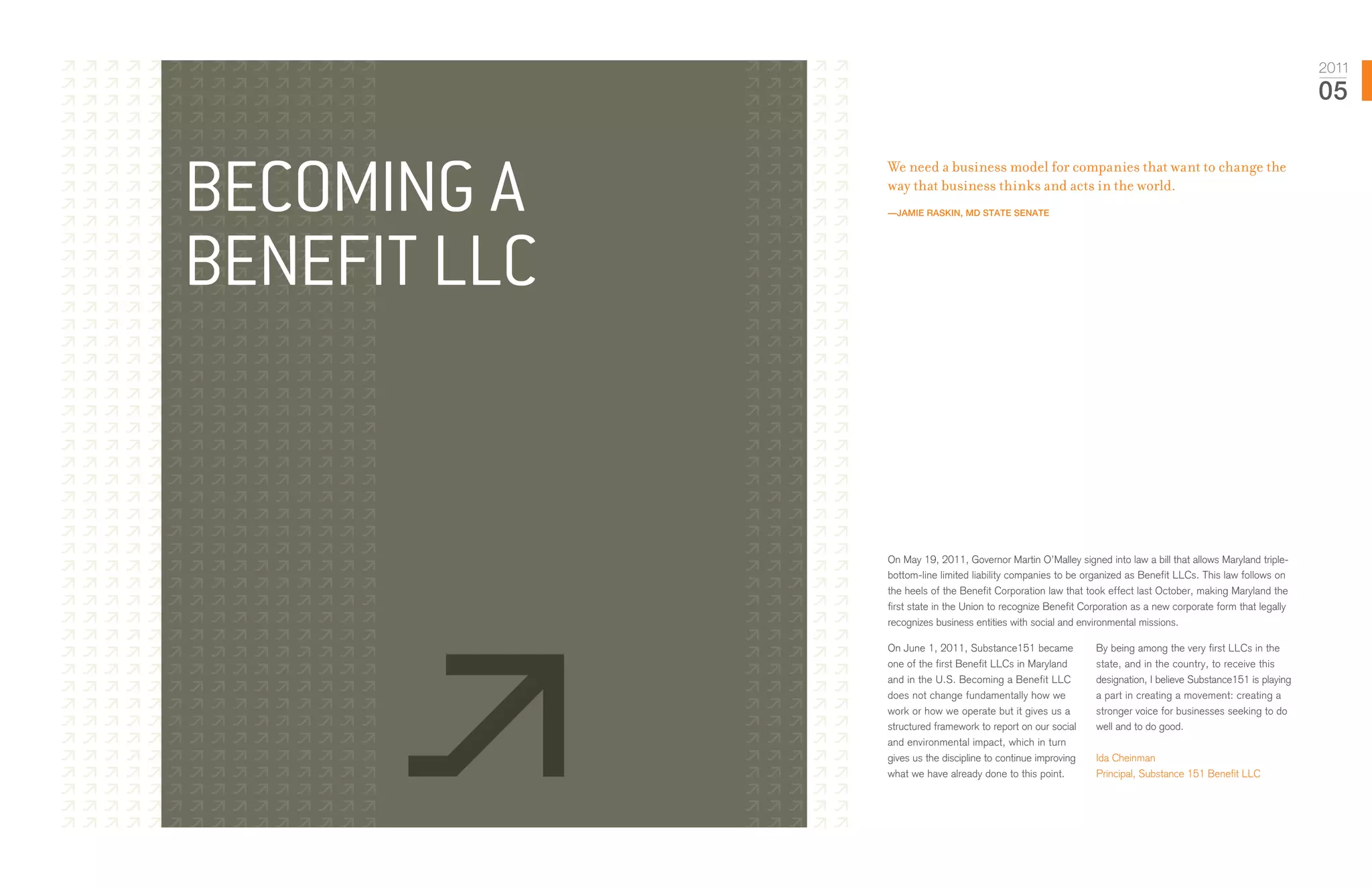 2011
                                                                                                               05



Becoming a
              We need a business model for companies that want to change the
              way that business thinks and acts in the world.
              —Jamie Raskin, Md State Senate




Benefit LLC


              On May 19, 2011, Governor Martin O’Malley signed into law a bill that allows Maryland triple-
              bottom-line limited liability companies to be organized as Benefit LLCs. This law follows on
              the heels of the Benefit Corporation law that took effect last October, making Maryland the
              first state in the Union to recognize Benefit Corporation as a new corporate form that legally
              recognizes business entities with social and environmental missions.

              On June 1, 2011, Substance151 became            By being among the very first LLCs in the
              one of the first Benefit LLCs in Maryland       state, and in the country, to receive this
              and in the U.S. Becoming a Benefit LLC          designation, I believe Substance151 is playing
              does not change fundamentally how we            a part in creating a movement: creating a
              work or how we operate but it gives us a        stronger voice for businesses seeking to do
              structured framework to report on our social    well and to do good.
              and environmental impact, which in turn
              gives us the discipline to continue improving   Ida Cheinman
              what we have already done to this point.        Principal, Substance 151 Benefit LLC
 