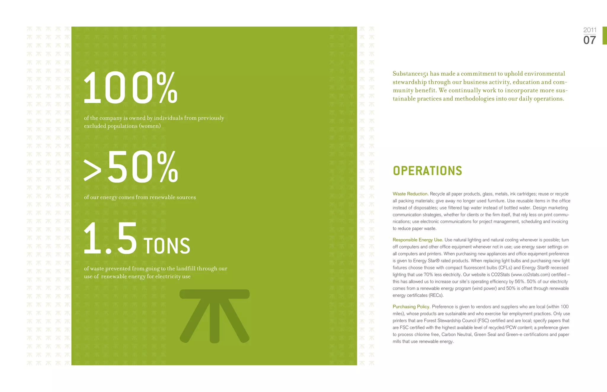 2011
                                                                                                                                                               07




100%
                                                            Substance151 has made a commitment to uphold environmental
                                                            stewardship through our business activity, education and com-
                                                            munity benefit. We continually work to incorporate more sus-
                                                            tainable practices and methodologies into our daily operations.

of the company is owned by individuals from previously
excluded populations (women)




>50%
of our energy comes from renewable sources
                                                            operations
                                                            Waste Reduction. Recycle all paper products, glass, metals, ink cartridges; reuse or recycle
                                                            all packing materials; give away no longer used furniture. Use reusable items in the office
                                                            instead of disposables; use filtered tap water instead of bottled water. Design marketing




1.5 Tons
                                                            communication strategies, whether for clients or the firm itself, that rely less on print commu-
                                                            nications; use electronic communications for project management, scheduling and invoicing
                                                            to reduce paper waste.

                                                            Responsible Energy Use. Use natural lighting and natural cooling whenever is possible; turn
                                                            off computers and other office equipment whenever not in use; use energy saver settings on
                                                            all computers and printers. When purchasing new appliances and office equipment preference
                                                            is given to Energy Star® rated products. When replacing light bulbs and purchasing new light
of waste prevented from going to the landfill through our   fixtures choose those with compact fluorescent bulbs (CFLs) and Energy Star® recessed
use of renewable energy for electricity use                 lighting that use 70% less electricity. Our website is CO2Stats (www.co2stats.com) certified –
                                                            this has allowed us to increase our site’s operating efficiency by 56%. 50% of our electricity
                                                            comes from a renewable energy program (wind power) and 50% is offset through renewable
                                                            energy certificates (RECs).

                                                            Purchasing Policy. Preference is given to vendors and suppliers who are local (within 100
                                                            miles), whose products are sustainable and who exercise fair employment practices. Only use
                                                            printers that are Forest Stewardship Council (FSC) certified and are local; specify papers that
                                                            are FSC certified with the highest available level of recycled/PCW content; a preference given
                                                            to process chlorine free, Carbon Neutral, Green Seal and Green-e certifications and paper
                                                            mills that use renewable energy.
 