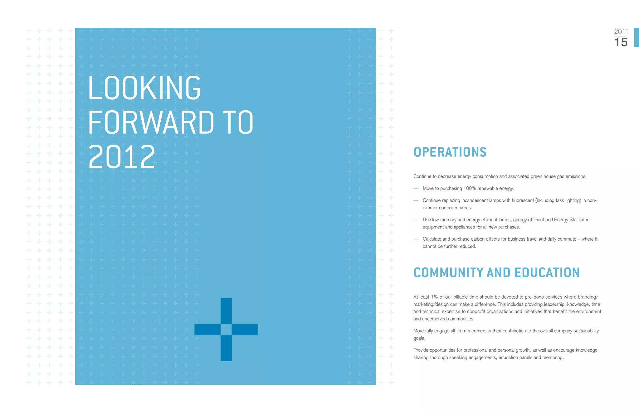 2011
                                                                                                               15



Looking
forward to
2012         operations
             Continue to decrease energy consumption and associated green house gas emissions:

             —— Move to purchasing 100% renewable energy.

             —— Continue replacing incandescent lamps with fluorescent (including task lighting) in non-
                dimmer controlled areas.

             —— Use low mercury and energy efficient lamps, energy efficient and Energy Star rated
                equipment and appliances for all new purchases.

             —— Calculate and purchase carbon offsets for business travel and daily commute – where it
                cannot be further reduced.




             community and education
             At least 1% of our billable time should be devoted to pro-bono services where branding/
             marketing/design can make a difference. This includes providing leadership, knowledge, time
             and technical expertise to nonprofit organizations and initiatives that benefit the environment
             and underserved communities.

             More fully engage all team members in their contribution to the overall company sustainability
             goals.

             Provide opportunities for professional and personal growth, as well as encourage knowledge
             sharing thorough speaking engagements, education panels and mentoring.
 