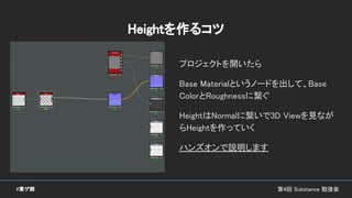 第4回 Substance 勉強会#東ゲ部
Heightを作るコツ
プロジェクトを開いたら
Base Materialというノードを出して、Base
ColorとRoughnessに繋ぐ
HeightはNormalに繋いで3D Viewを見なが
らHeightを作っていく
ハンズオンで説明します
 
