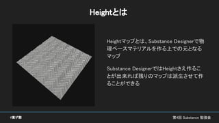 Heightとは
Heightマップとは、Substance Designerで物
理ベースマテリアルを作る上での元となる
マップ
Substance DesignerではHeightさえ作るこ
とが出来れば残りのマップは派生させて作
ることができる
第4回 Substance 勉強会#東ゲ部
 