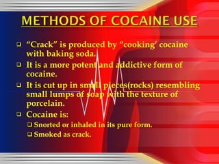 “ Crack” is produced by “cooking’ cocaine with baking soda. It is a more potent and addictive form of cocaine. It is cut up in small pieces(rocks) resembling small lumps of soap with the texture of porcelain. Cocaine is: Snorted or inhaled in its pure form. Smoked as crack. 