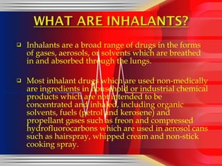 Inhalants are a broad range of drugs in the forms of gases, aerosols, or solvents which are breathed in and absorbed through the lungs. Most inhalant drugs which are used non-medically are ingredients in household or industrial chemical products which are not intended to be concentrated and inhaled, including organic solvents, fuels (petrol and kerosene) and propellant gases such as freon and compressed hydrofluorocarbons which are used in aerosol cans such as hairspray, whipped cream and non-stick cooking spray. 